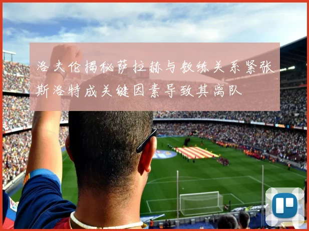 洛夫伦揭秘萨拉赫与教练关系紧张斯洛特成关键因素导致其离队