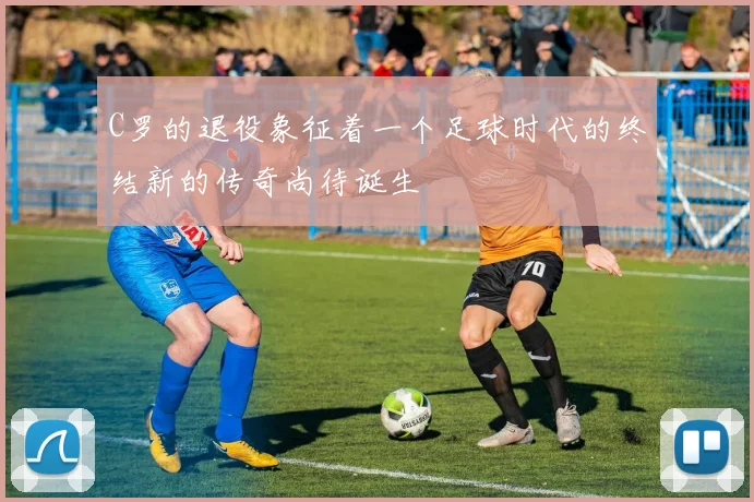 C罗的退役象征着一个足球时代的终结新的传奇尚待诞生