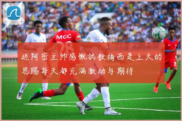 迈阿密主帅感慨执教梅西是上天的恩赐每天都充满激动与期待