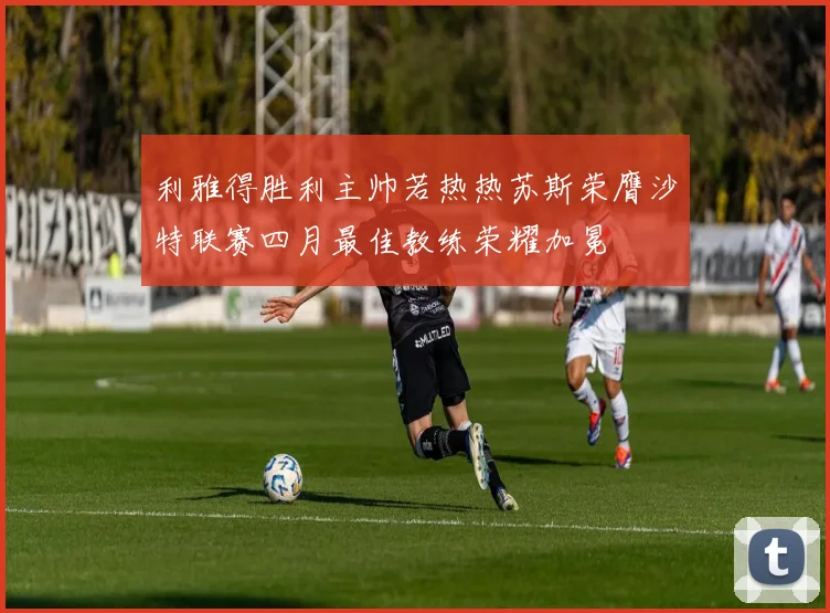 利雅得胜利主帅若热热苏斯荣膺沙特联赛四月最佳教练荣耀加冕