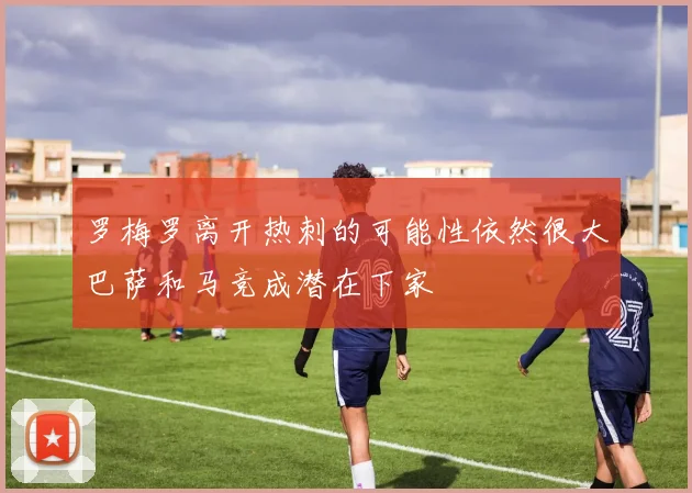 罗梅罗离开热刺的可能性依然很大巴萨和马竞成潜在下家