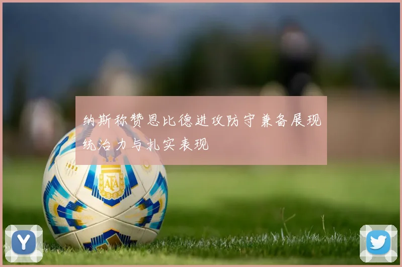 纳斯称赞恩比德进攻防守兼备展现统治力与扎实表现
