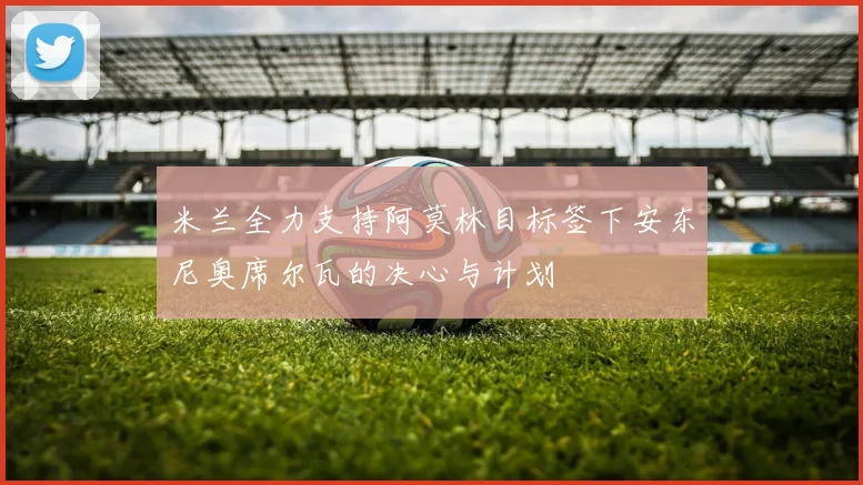 米兰全力支持阿莫林目标签下安东尼奥席尔瓦的决心与计划