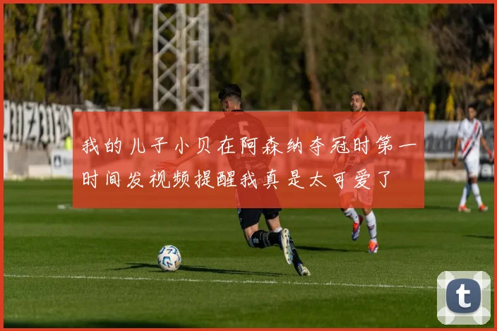 我的儿子小贝在阿森纳夺冠时第一时间发视频提醒我真是太可爱了